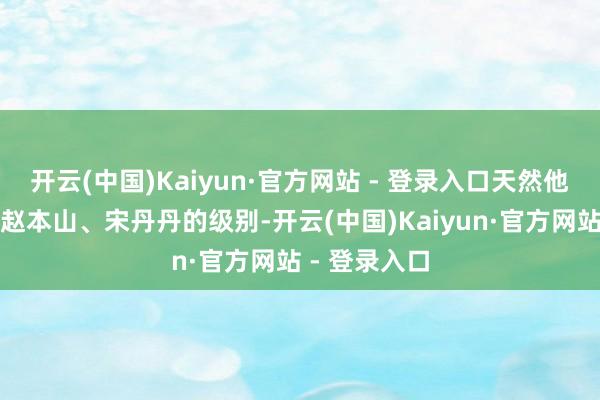 开云(中国)Kaiyun·官方网站 - 登录入口天然他们还够不上赵本山、宋丹丹的级别-开云(中国)Kaiyun·官方网站 - 登录入口