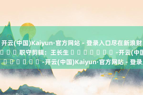 开云(中国)Kaiyun·官方网站 - 登录入口尽在新浪财经APP            						职守剪辑：王长生 							-开云(中国)Kaiyun·官方网站 - 登录入口