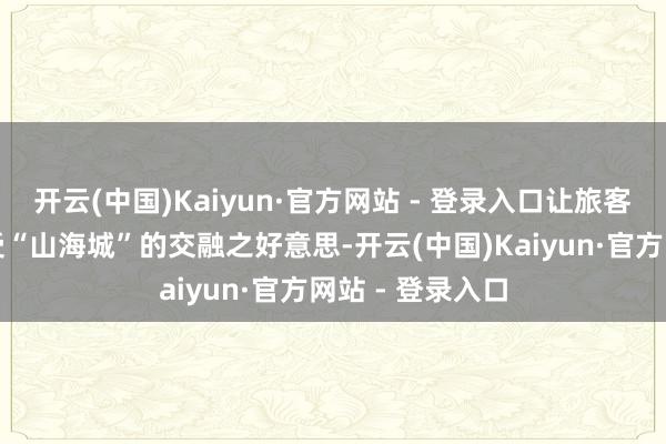 开云(中国)Kaiyun·官方网站 - 登录入口让旅客从海上视角感受“山海城”的交融之好意思-开云(中国)Kaiyun·官方网站 - 登录入口
