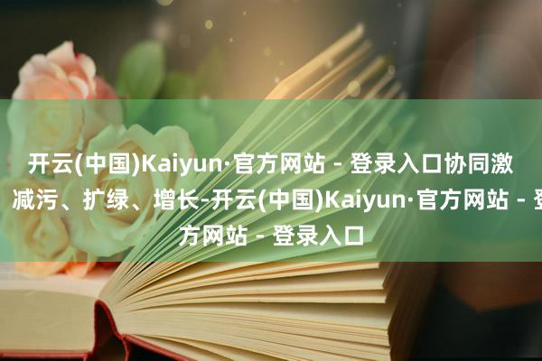 开云(中国)Kaiyun·官方网站 - 登录入口协同激动降碳、减污、扩绿、增长-开云(中国)Kaiyun·官方网站 - 登录入口