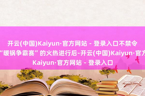 开云(中国)Kaiyun·官方网站 - 登录入口不禁令东说念主莞尔！“暖锅争霸赛”的火热进行后-开云(中国)Kaiyun·官方网站 - 登录入口