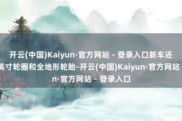 开云(中国)Kaiyun·官方网站 - 登录入口新车还配备了18英寸轮圈和全地形轮胎-开云(中国)Kaiyun·官方网站 - 登录入口