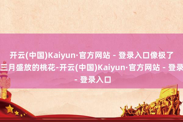 开云(中国)Kaiyun·官方网站 - 登录入口像极了阳春三月盛放的桃花-开云(中国)Kaiyun·官方网站 - 登录入口