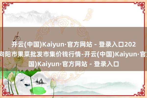 开云(中国)Kaiyun·官方网站 - 登录入口2025年1月16日辽宁向阳市果菜批发市集价钱行情-开云(中国)Kaiyun·官方网站 - 登录入口