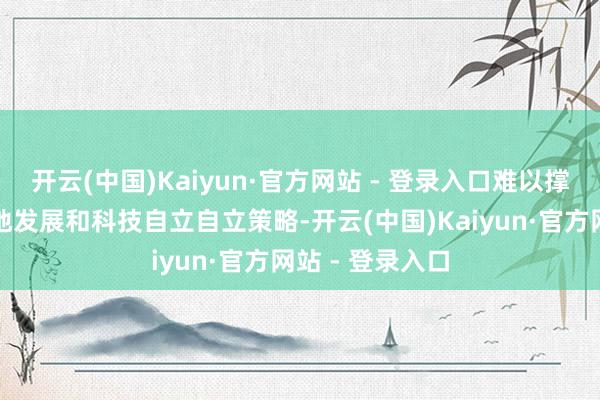 开云(中国)Kaiyun·官方网站 - 登录入口难以撑抓我国的高质地发展和科技自立自立策略-开云(中国)Kaiyun·官方网站 - 登录入口