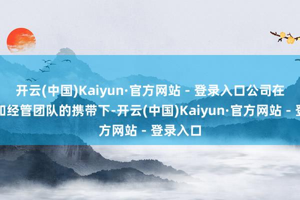 开云(中国)Kaiyun·官方网站 - 登录入口公司在董事会和经管团队的携带下-开云(中国)Kaiyun·官方网站 - 登录入口
