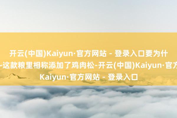 开云(中国)Kaiyun·官方网站 - 登录入口要为什么说是白蟾光呢~这款粮里相称添加了鸡肉松-开云(中国)Kaiyun·官方网站 - 登录入口