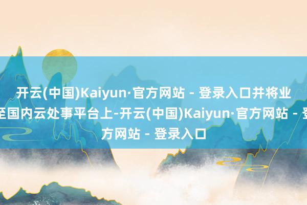 开云(中国)Kaiyun·官方网站 - 登录入口并将业务迁徙至国内云处事平台上-开云(中国)Kaiyun·官方网站 - 登录入口