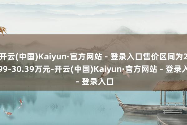 开云(中国)Kaiyun·官方网站 - 登录入口售价区间为21.99-30.39万元-开云(中国)Kaiyun·官方网站 - 登录入口