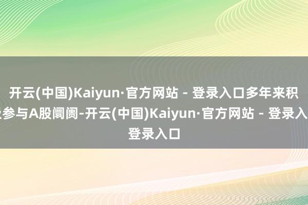 开云(中国)Kaiyun·官方网站 - 登录入口多年来积极参与A股阛阓-开云(中国)Kaiyun·官方网站 - 登录入口