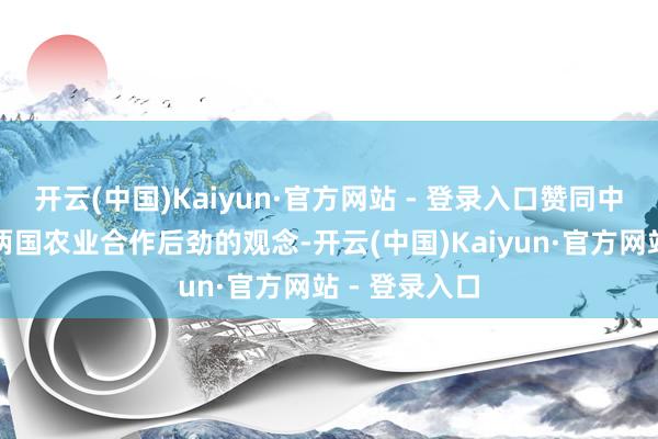 开云(中国)Kaiyun·官方网站 - 登录入口赞同中方对于长远两国农业合作后劲的观念-开云(中国)Kaiyun·官方网站 - 登录入口