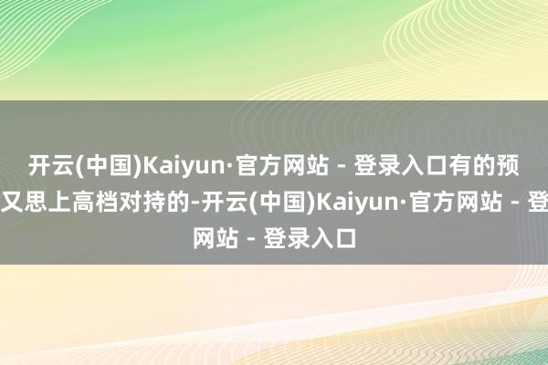 开云(中国)Kaiyun·官方网站 - 登录入口有的预算不够又思上高档对持的-开云(中国)Kaiyun·官方网站 - 登录入口