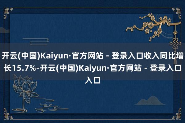 开云(中国)Kaiyun·官方网站 - 登录入口收入同比增长15.7%-开云(中国)Kaiyun·官方网站 - 登录入口
