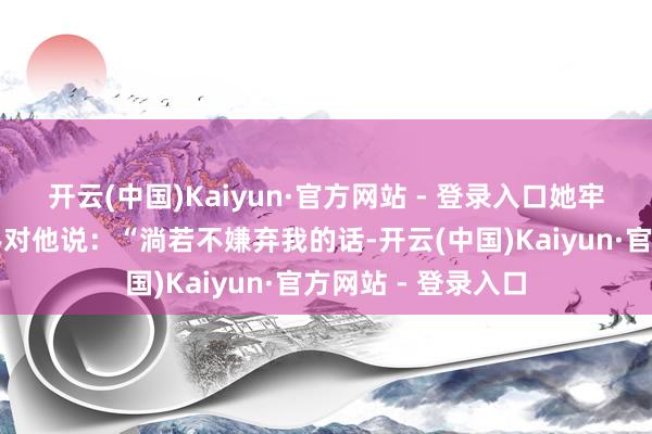 开云(中国)Kaiyun·官方网站 - 登录入口她牢牢拉着郑啸云的手对他说：“淌若不嫌弃我的话-开云(中国)Kaiyun·官方网站 - 登录入口