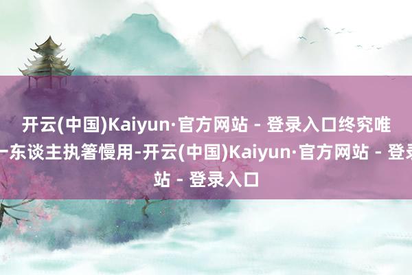 开云(中国)Kaiyun·官方网站 - 登录入口终究唯独她一东谈主执箸慢用-开云(中国)Kaiyun·官方网站 - 登录入口