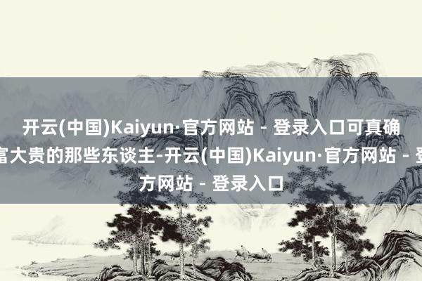 开云(中国)Kaiyun·官方网站 - 登录入口可真确莫得大富大贵的那些东谈主-开云(中国)Kaiyun·官方网站 - 登录入口