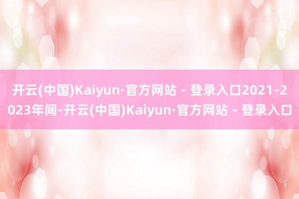 开云(中国)Kaiyun·官方网站 - 登录入口2021-2023年间-开云(中国)Kaiyun·官方网站 - 登录入口