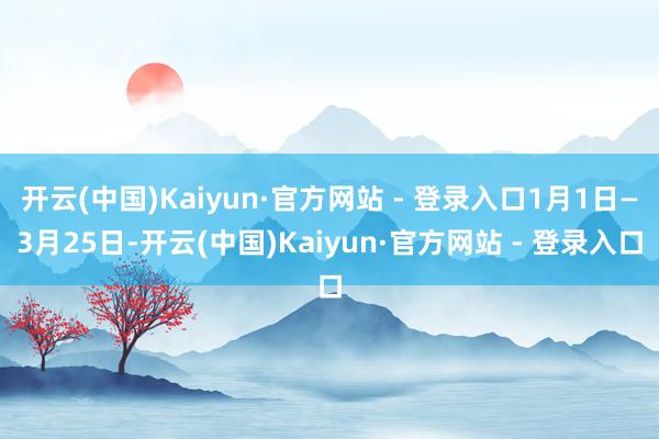 开云(中国)Kaiyun·官方网站 - 登录入口1月1日—3月25日-开云(中国)Kaiyun·官方网站 - 登录入口