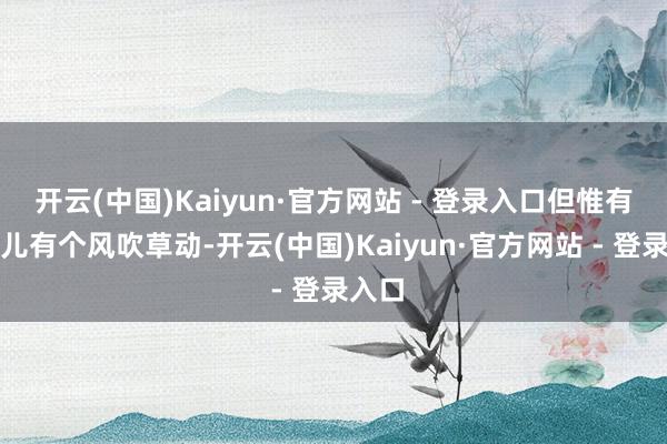 开云(中国)Kaiyun·官方网站 - 登录入口但惟有我这儿有个风吹草动-开云(中国)Kaiyun·官方网站 - 登录入口