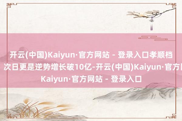 开云(中国)Kaiyun·官方网站 - 登录入口孝顺档期超30%份额;次日更是逆势增长破10亿-开云(中国)Kaiyun·官方网站 - 登录入口