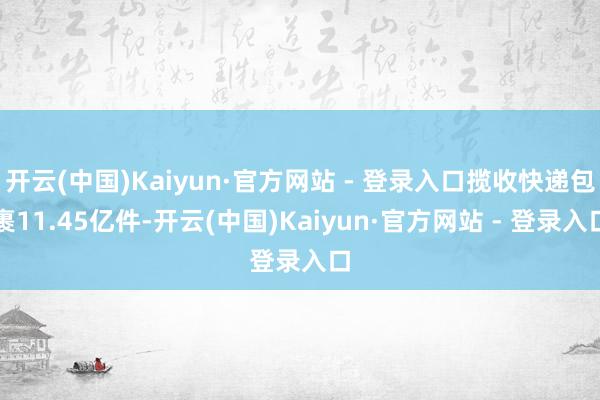 开云(中国)Kaiyun·官方网站 - 登录入口揽收快递包裹11.45亿件-开云(中国)Kaiyun·官方网站 - 登录入口
