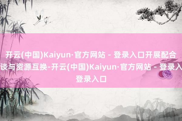 开云(中国)Kaiyun·官方网站 - 登录入口开展配合洽谈与资源互换-开云(中国)Kaiyun·官方网站 - 登录入口