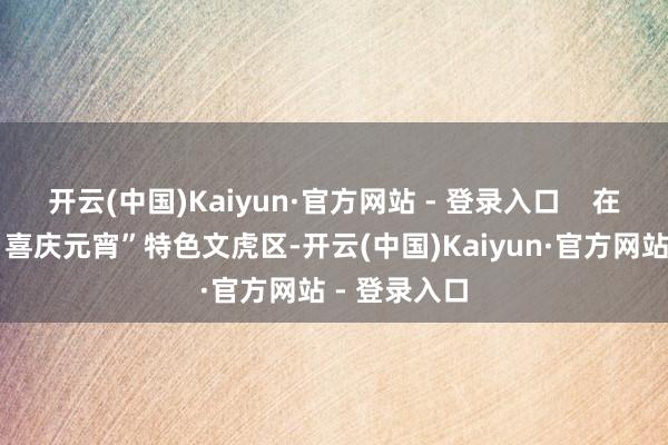 开云(中国)Kaiyun·官方网站 - 登录入口 在“花灯如昼 喜庆元宵”特色文虎区-开云(中国)Kaiyun·官方网站 - 登录入口