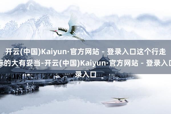 开云(中国)Kaiyun·官方网站 - 登录入口这个行走标的大有妥当-开云(中国)Kaiyun·官方网站 - 登录入口