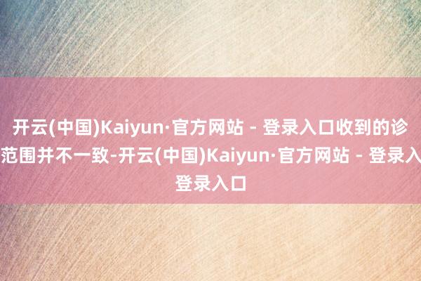 开云(中国)Kaiyun·官方网站 - 登录入口收到的诊疗范围并不一致-开云(中国)Kaiyun·官方网站 - 登录入口
