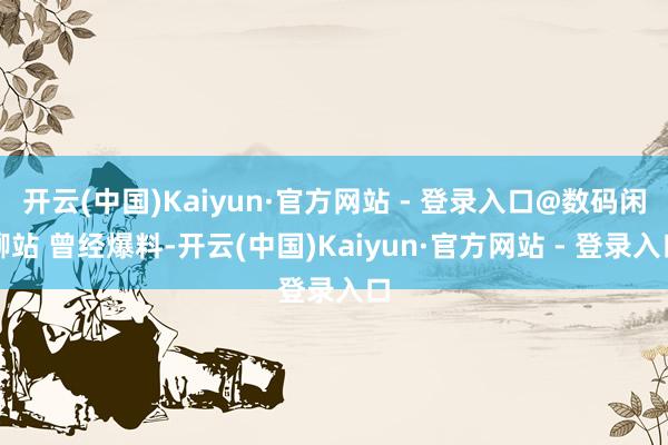开云(中国)Kaiyun·官方网站 - 登录入口@数码闲聊站 曾经爆料-开云(中国)Kaiyun·官方网站 - 登录入口