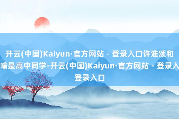 开云(中国)Kaiyun·官方网站 - 登录入口许淮颂和阮喻是高中同学-开云(中国)Kaiyun·官方网站 - 登录入口
