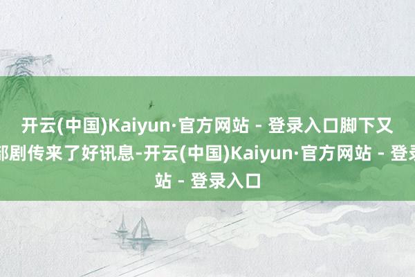 开云(中国)Kaiyun·官方网站 - 登录入口脚下又有一部剧传来了好讯息-开云(中国)Kaiyun·官方网站 - 登录入口