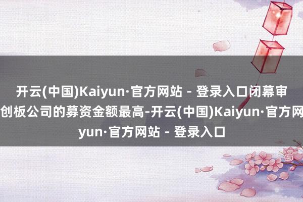 开云(中国)Kaiyun·官方网站 - 登录入口闭幕审查暴减大致科创板公司的募资金额最高-开云(中国)Kaiyun·官方网站 - 登录入口