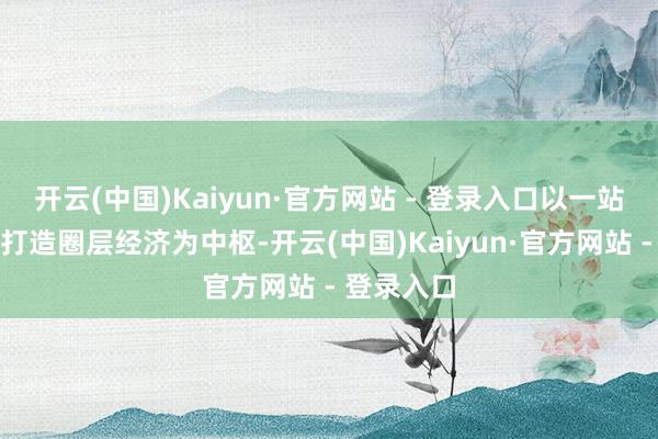 开云(中国)Kaiyun·官方网站 - 登录入口以一站式业务和打造圈层经济为中枢-开云(中国)Kaiyun·官方网站 - 登录入口