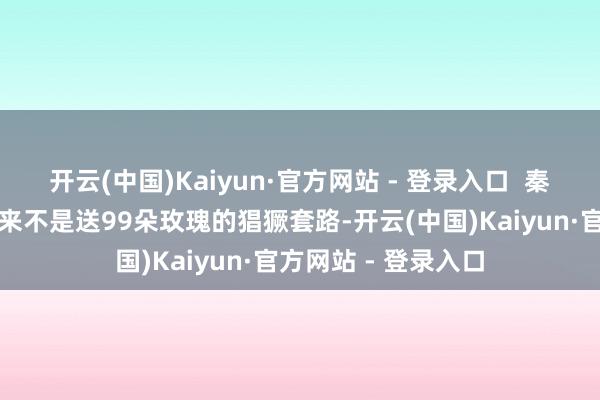 开云(中国)Kaiyun·官方网站 - 登录入口  秦昊的疼东说念主从来不是送99朵玫瑰的猖獗套路-开云(中国)Kaiyun·官方网站 - 登录入口