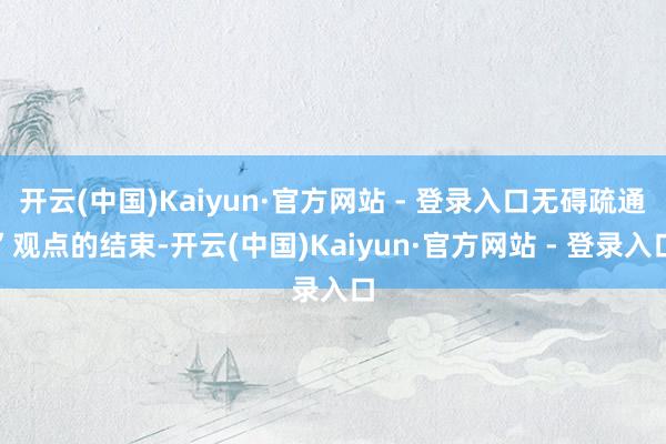 开云(中国)Kaiyun·官方网站 - 登录入口无碍疏通”观点的结束-开云(中国)Kaiyun·官方网站 - 登录入口