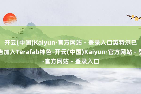 开云(中国)Kaiyun·官方网站 - 登录入口英特尔已厚爱文告加入Terafab神色-开云(中国)Kaiyun·官方网站 - 登录入口