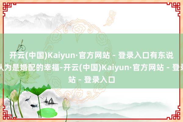 开云(中国)Kaiyun·官方网站 - 登录入口有东说念主认为是婚配的幸福-开云(中国)Kaiyun·官方网站 - 登录入口