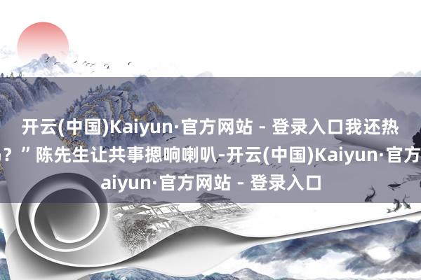 开云(中国)Kaiyun·官方网站 - 登录入口我还热闹这么也能开吗？”陈先生让共事摁响喇叭-开云(中国)Kaiyun·官方网站 - 登录入口