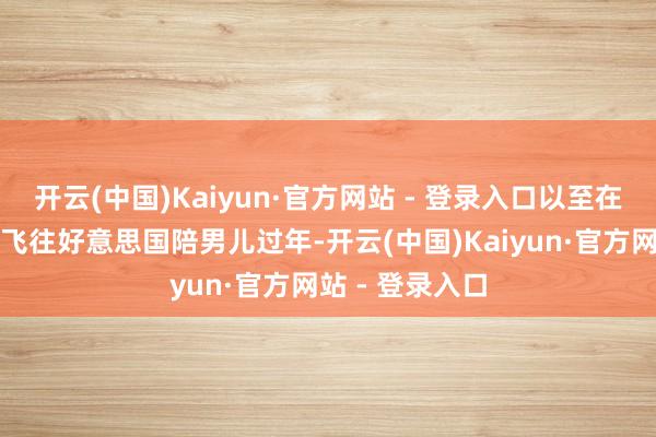 开云(中国)Kaiyun·官方网站 - 登录入口以至在春节技艺专门飞往好意思国陪男儿过年-开云(中国)Kaiyun·官方网站 - 登录入口