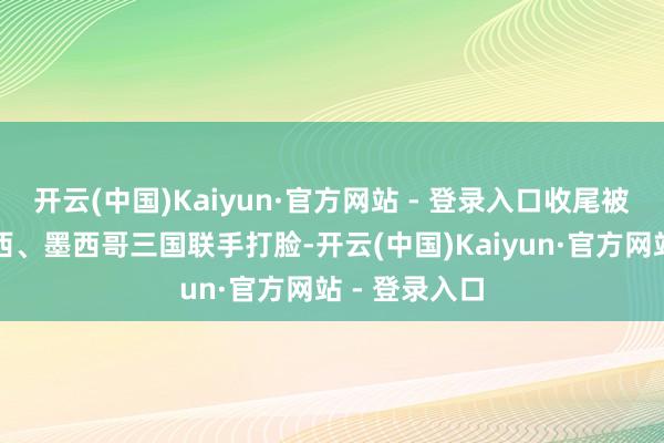 开云(中国)Kaiyun·官方网站 - 登录入口收尾被西班牙、巴西、墨西哥三国联手打脸-开云(中国)Kaiyun·官方网站 - 登录入口