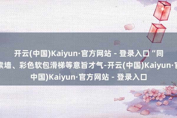 开云(中国)Kaiyun·官方网站 - 登录入口“同期还新增了互动探索墙、彩色软包滑梯等意旨才气-开云(中国)Kaiyun·官方网站 - 登录入口