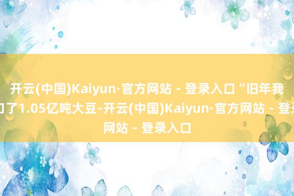开云(中国)Kaiyun·官方网站 - 登录入口“旧年我国入口了1.05亿吨大豆-开云(中国)Kaiyun·官方网站 - 登录入口
