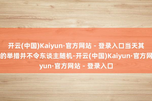 开云(中国)Kaiyun·官方网站 - 登录入口当天其下调要害利率的举措并不令东谈主随机-开云(中国)Kaiyun·官方网站 - 登录入口