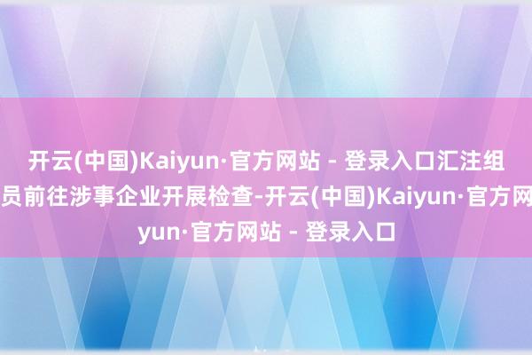 开云(中国)Kaiyun·官方网站 - 登录入口汇注组织国法东谈主员前往涉事企业开展检查-开云(中国)Kaiyun·官方网站 - 登录入口