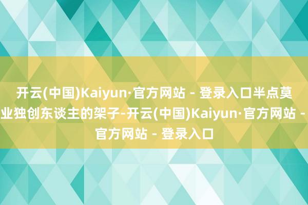 开云(中国)Kaiyun·官方网站 - 登录入口半点莫得千亿企业独创东谈主的架子-开云(中国)Kaiyun·官方网站 - 登录入口
