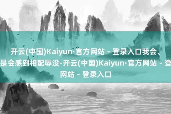 开云(中国)Kaiyun·官方网站 - 登录入口我会、况兼老是会感到相配辱没-开云(中国)Kaiyun·官方网站 - 登录入口