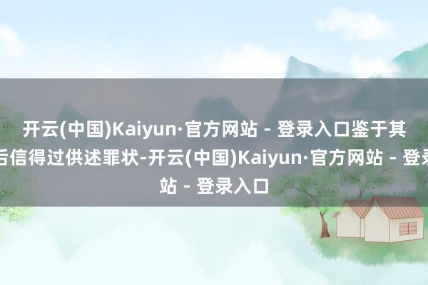 开云(中国)Kaiyun·官方网站 - 登录入口鉴于其到案后信得过供述罪状-开云(中国)Kaiyun·官方网站 - 登录入口