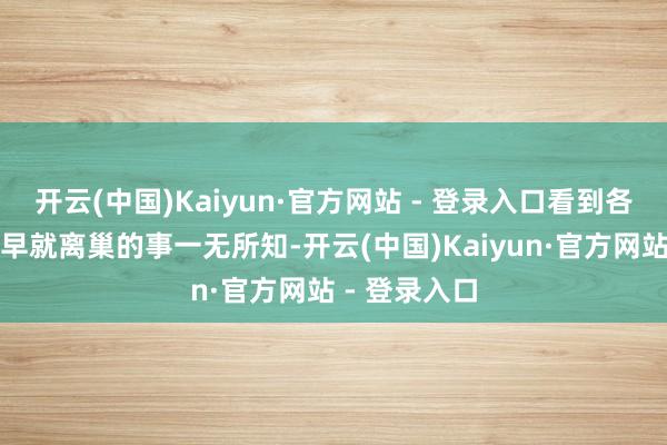 开云(中国)Kaiyun·官方网站 - 登录入口看到各人关于我方早就离巢的事一无所知-开云(中国)Kaiyun·官方网站 - 登录入口