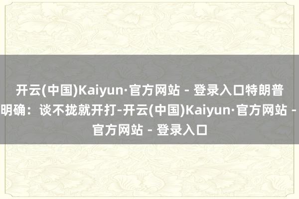 开云(中国)Kaiyun·官方网站 - 登录入口特朗普的意思很明确：谈不拢就开打-开云(中国)Kaiyun·官方网站 - 登录入口